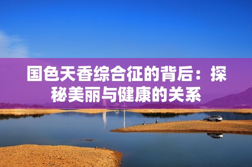 国色天香综合征的背后：探秘美丽与健康的关系