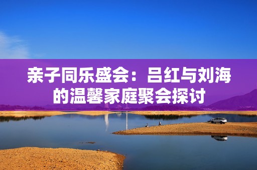 亲子同乐盛会：吕红与刘海的温馨家庭聚会探讨