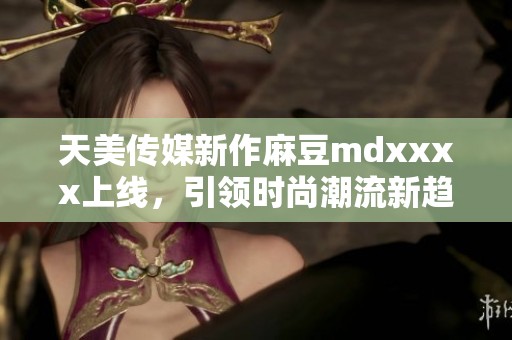 天美传媒新作麻豆mdxxxx上线，引领时尚潮流新趋势