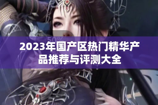 2023年国产区热门精华产品推荐与评测大全