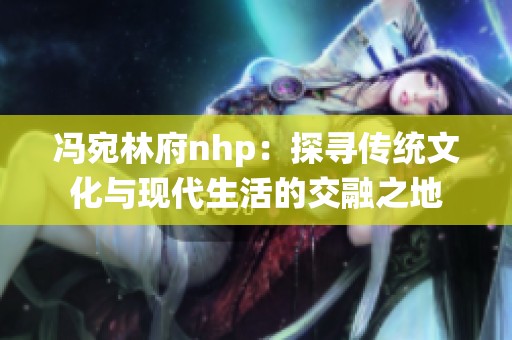 冯宛林府nhp：探寻传统文化与现代生活的交融之地