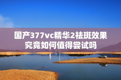 国产377vc精华2祛斑效果究竟如何值得尝试吗