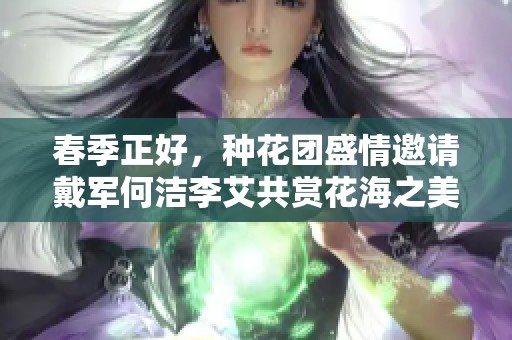 春季正好，种花团盛情邀请戴军何洁李艾共赏花海之美