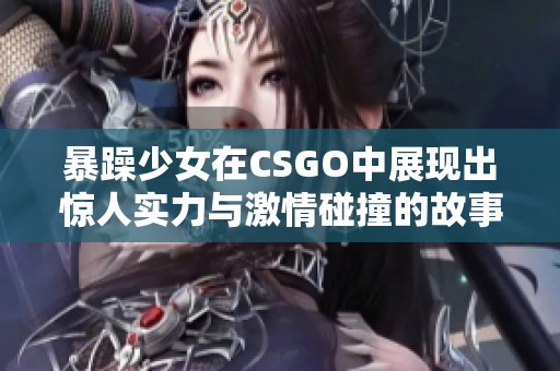 暴躁少女在CSGO中展现出惊人实力与激情碰撞的故事