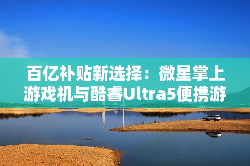 百亿补贴新选择：微星掌上游戏机与酷睿Ultra5便携游戏本双双亮相