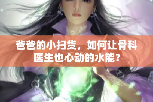 爸爸的小扫货，如何让骨科医生也心动的水能？