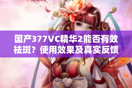 国产377VC精华2能否有效祛斑？使用效果及真实反馈解析