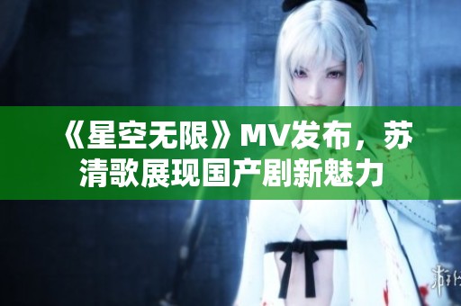 《星空无限》MV发布，苏清歌展现国产剧新魅力