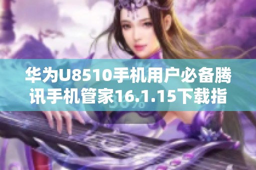 华为U8510手机用户必备腾讯手机管家16.1.15下载指南