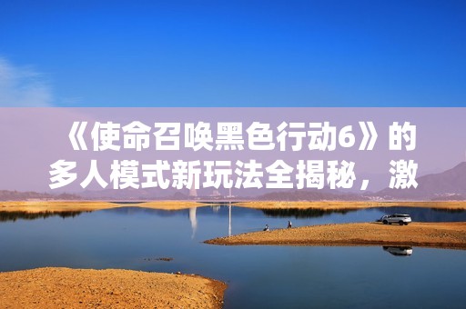 《使命召唤黑色行动6》的多人模式新玩法全揭秘，激发竞技热情新体验