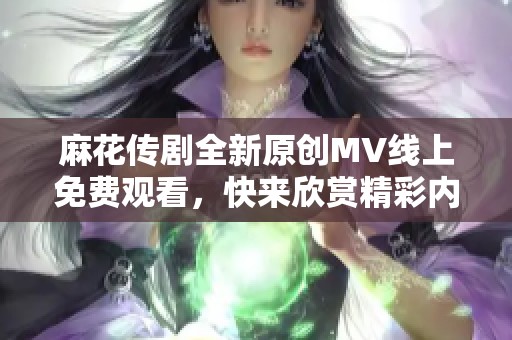 麻花传剧全新原创MV线上免费观看，快来欣赏精彩内容！