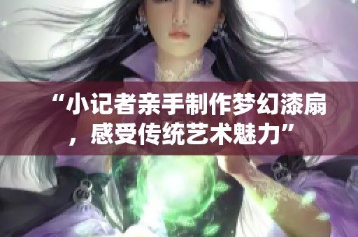 “小记者亲手制作梦幻漆扇，感受传统艺术魅力”