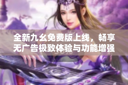 全新九幺免费版上线，畅享无广告极致体验与功能增强