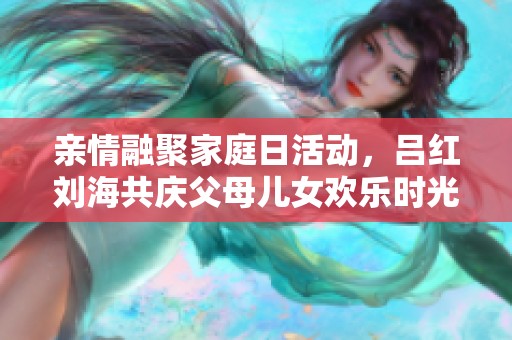 亲情融聚家庭日活动，吕红刘海共庆父母儿女欢乐时光