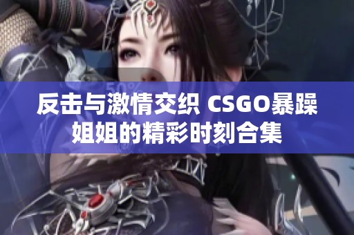 反击与激情交织 CSGO暴躁姐姐的精彩时刻合集