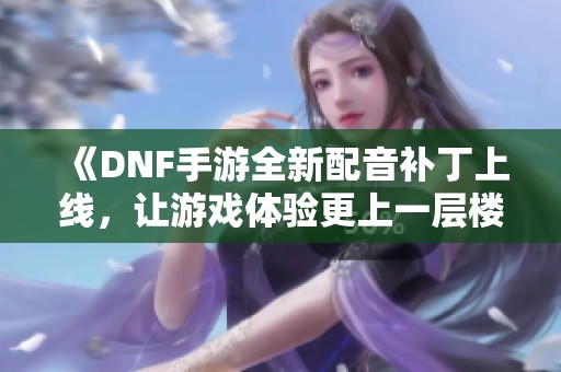 《DNF手游全新配音补丁上线，让游戏体验更上一层楼》