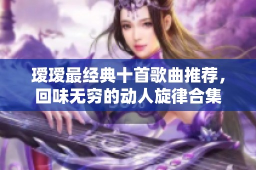 瑷瑷最经典十首歌曲推荐，回味无穷的动人旋律合集