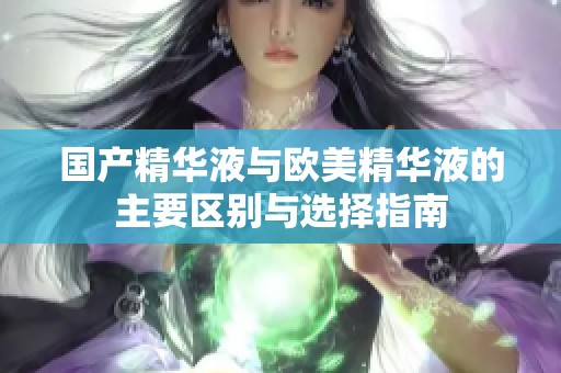 国产精华液与欧美精华液的主要区别与选择指南