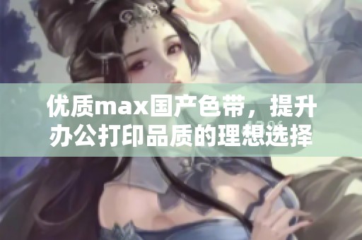 优质max国产色带，提升办公打印品质的理想选择