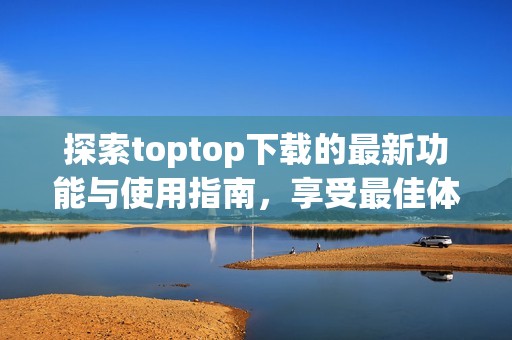 探索toptop下载的最新功能与使用指南，享受最佳体验