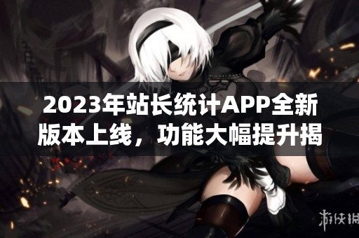 2023年站长统计APP全新版本上线，功能大幅提升揭秘