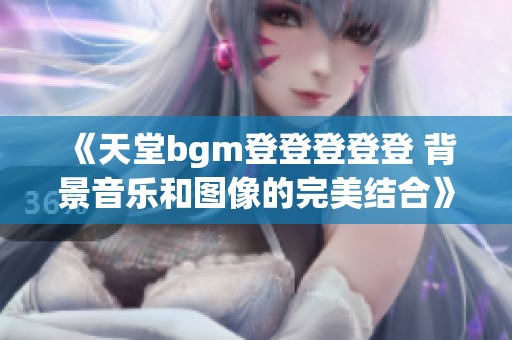 《天堂bgm登登登登登 背景音乐和图像的完美结合》