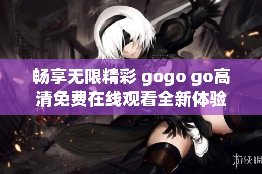 畅享无限精彩 gogo go高清免费在线观看全新体验