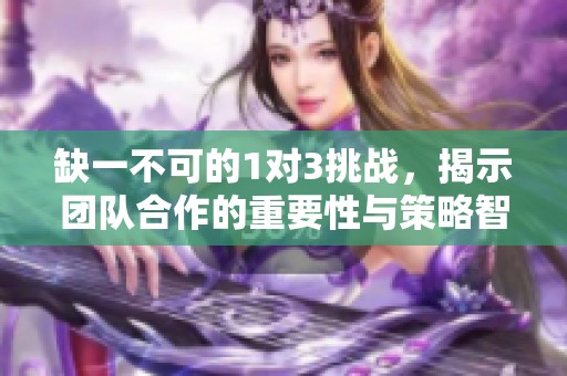 缺一不可的1对3挑战，揭示团队合作的重要性与策略智慧