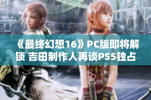 《最终幻想16》PC版即将解锁 吉田制作人再谈PS5独占看法