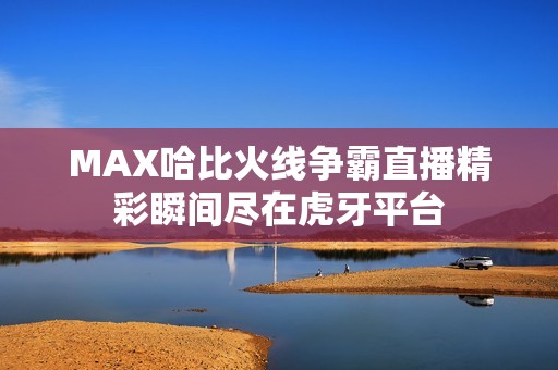 MAX哈比火线争霸直播精彩瞬间尽在虎牙平台