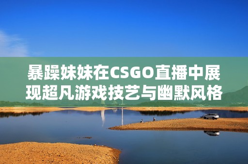 暴躁妹妹在CSGO直播中展现超凡游戏技艺与幽默风格