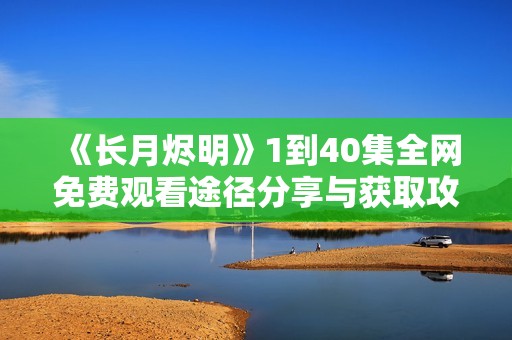 《长月烬明》1到40集全网免费观看途径分享与获取攻略