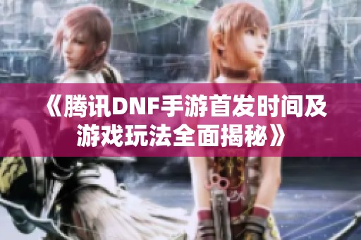 《腾讯DNF手游首发时间及游戏玩法全面揭秘》