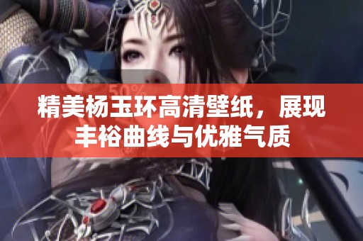 精美杨玉环高清壁纸，展现丰裕曲线与优雅气质