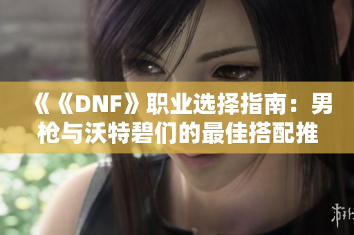 《《DNF》职业选择指南：男枪与沃特碧们的最佳搭配推荐》