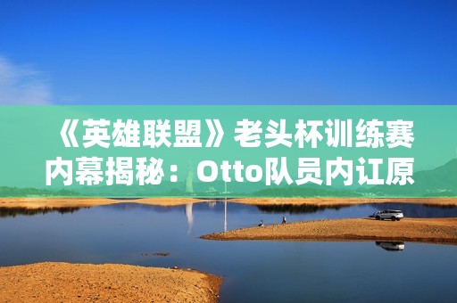 《英雄联盟》老头杯训练赛内幕揭秘：Otto队员内讧原因深度分析