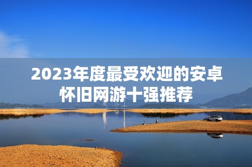 2023年度最受欢迎的安卓怀旧网游十强推荐