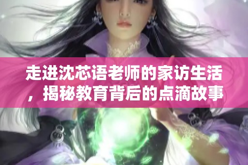 走进沈芯语老师的家访生活，揭秘教育背后的点滴故事