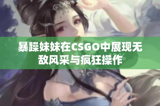 暴躁妹妹在CSGO中展现无敌风采与疯狂操作