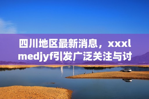 四川地区最新消息，xxxlmedjyf引发广泛关注与讨论