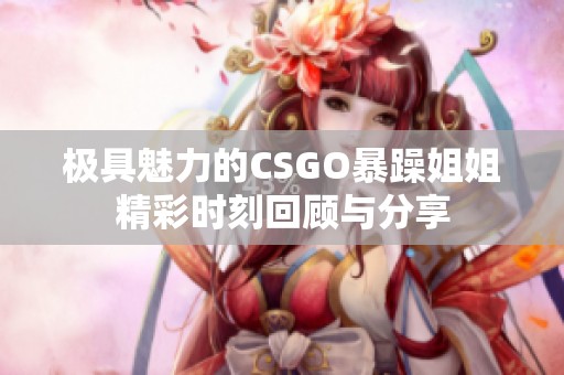 极具魅力的CSGO暴躁姐姐精彩时刻回顾与分享