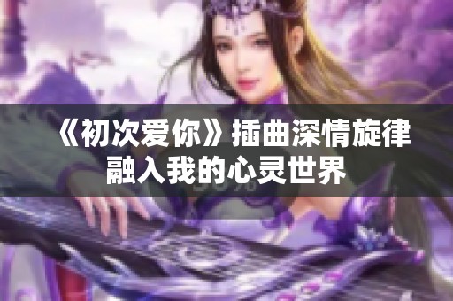 《初次爱你》插曲深情旋律融入我的心灵世界