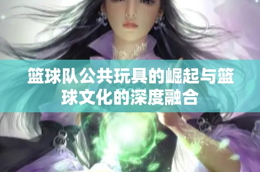 篮球队公共玩具的崛起与篮球文化的深度融合