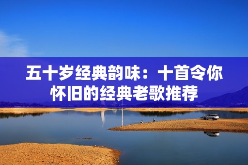 五十岁经典韵味：十首令你怀旧的经典老歌推荐