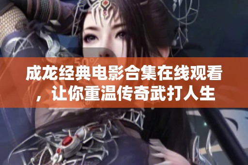 成龙经典电影合集在线观看，让你重温传奇武打人生