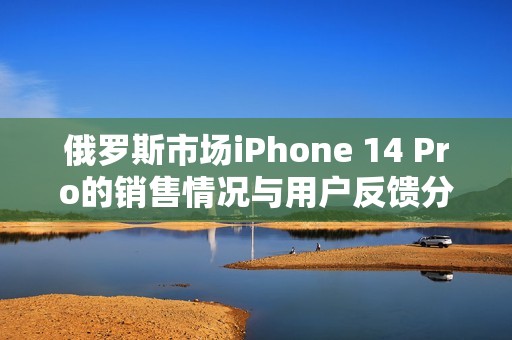 俄罗斯市场iPhone 14 Pro的销售情况与用户反馈分析