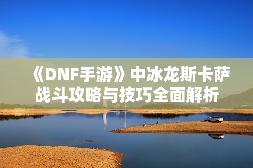 《DNF手游》中冰龙斯卡萨战斗攻略与技巧全面解析