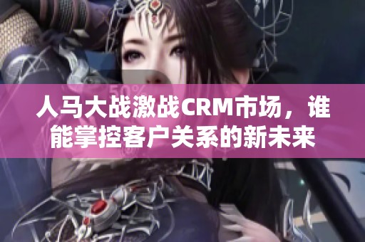 人马大战激战CRM市场，谁能掌控客户关系的新未来