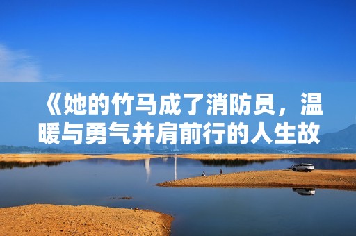 《她的竹马成了消防员，温暖与勇气并肩前行的人生故事》