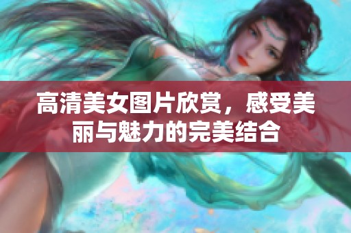 高清美女图片欣赏，感受美丽与魅力的完美结合